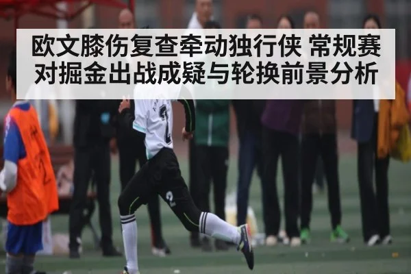 欧文膝伤复查牵动独行侠 常规赛对掘金出战成疑与轮换前景分析 | Xingkong yule